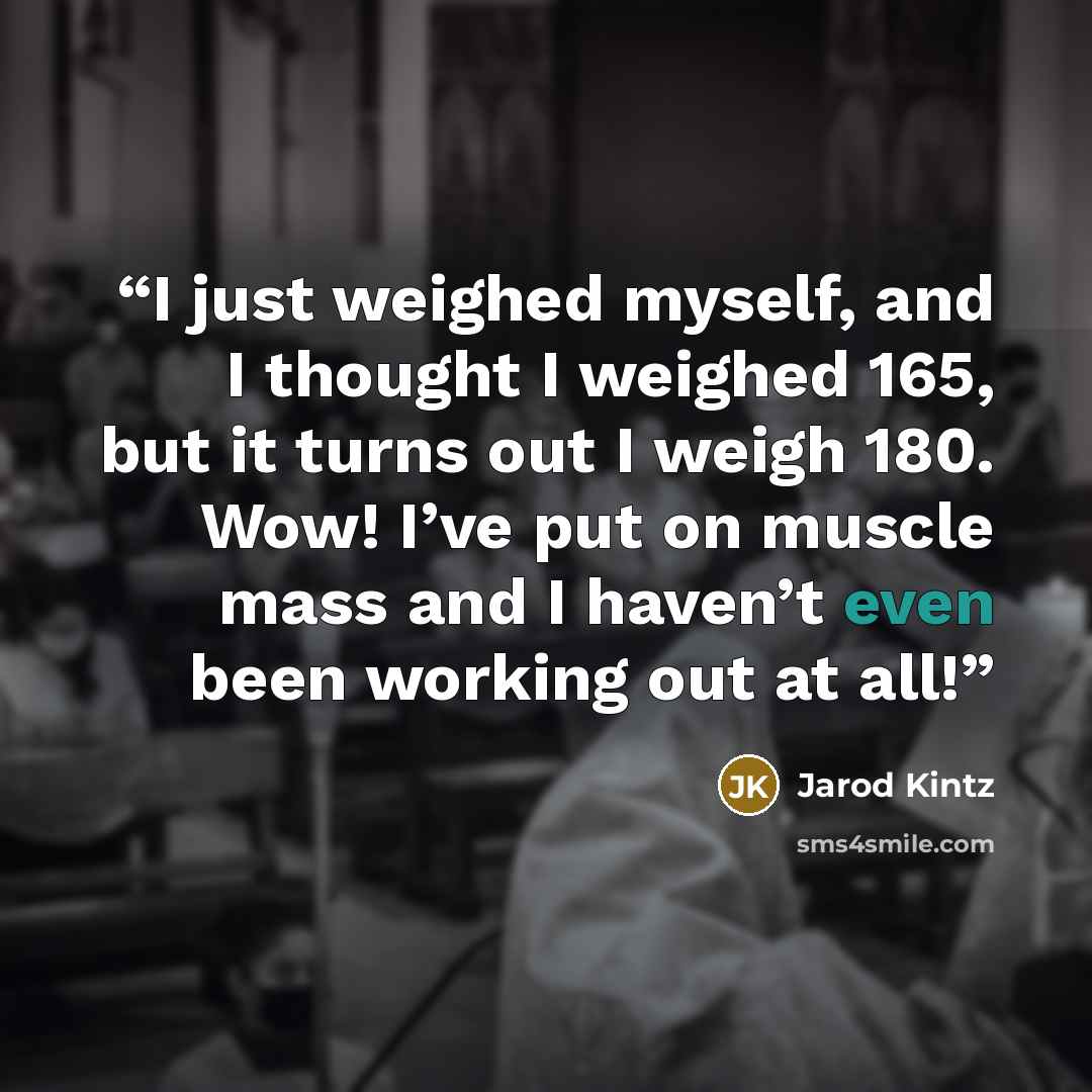 “I just weighed myself, and I thought I weighed 165, but it turns out I weigh 180. Wow! I’ve put on muscle mass and I haven’t even been working out at all!” quote by Jarod Kintz