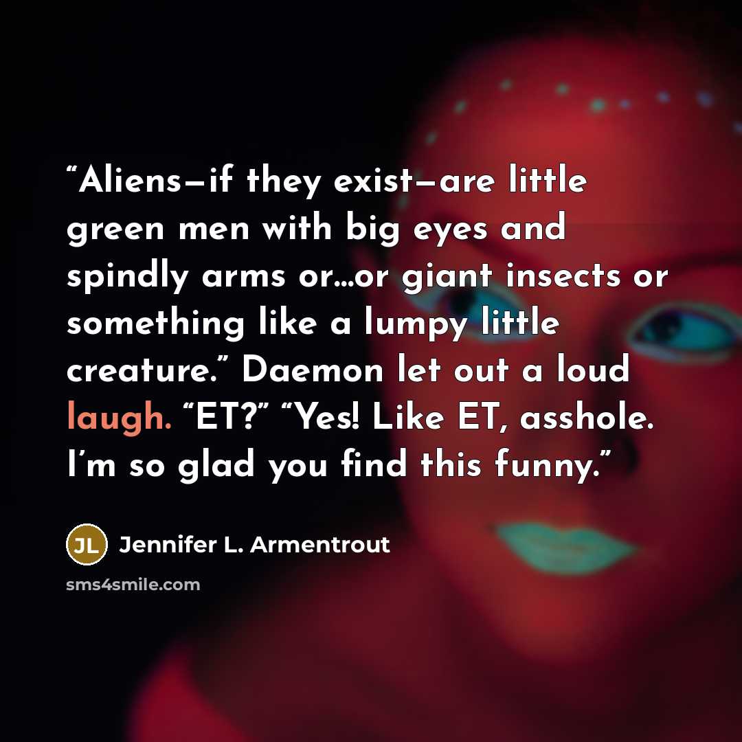 “Aliens—if they exist—are little green men with big eyes and spindly arms or…or giant insects or something like a lumpy little creature.” Daemon let out a loud laugh. “ET?” “Yes! Like ET, asshole. I’m so glad you find this funny.” quote by Jennifer L. Armentrout