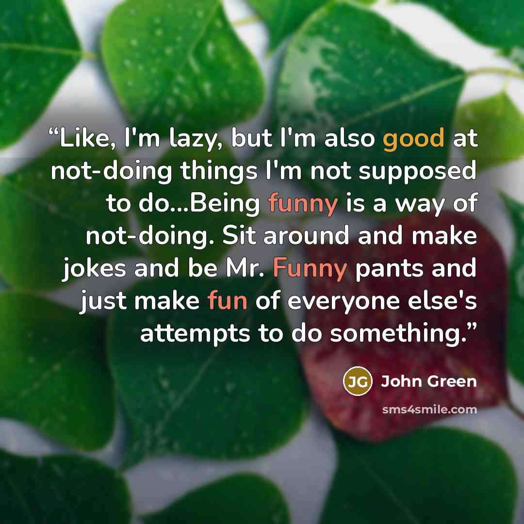“Like, I'm lazy, but I'm also good at not-doing things I'm not supposed to do...Being funny is a way of not-doing. Sit around and make jokes and be Mr. Funny pants and just make fun of everyone else's attempts to do something.” quote by John Green