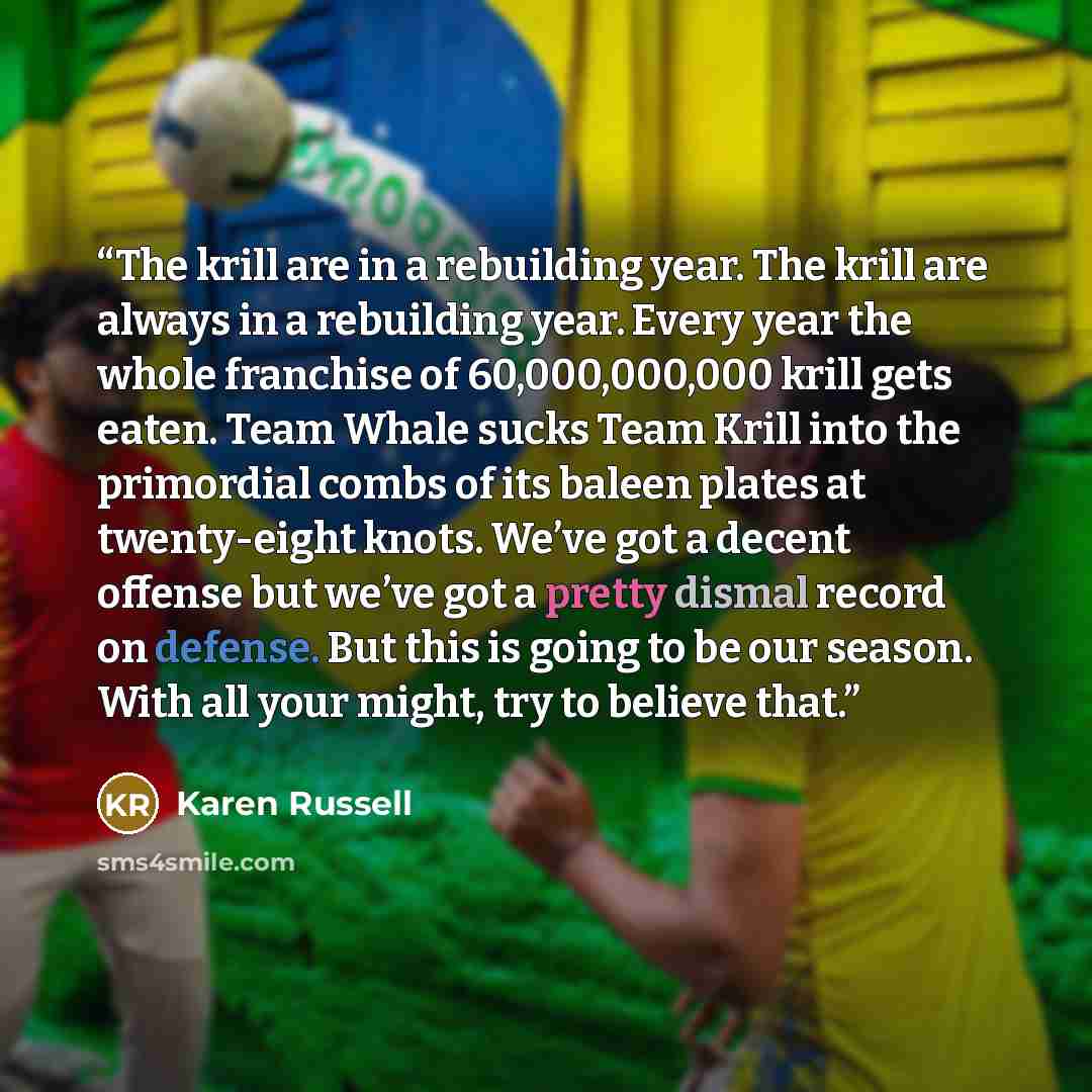 “The krill are in a rebuilding year. The krill are always in a rebuilding year. Every year the whole franchise of 60,000,000,000 krill gets eaten. Team Whale sucks Team Krill into the primordial combs of its baleen plates at twenty-eight knots. We’ve got a decent offense but we’ve got a pretty…” quote by Karen Russell