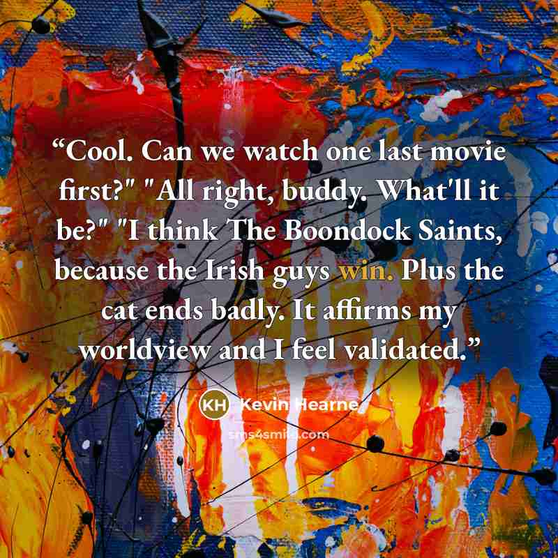 “Cool. Can we watch one last movie first?" "All right, buddy. What'll it be?" "I think The Boondock Saints, because the Irish guys win. Plus the cat ends badly. It affirms my worldview and I feel validated.” quote by Kevin Hearne