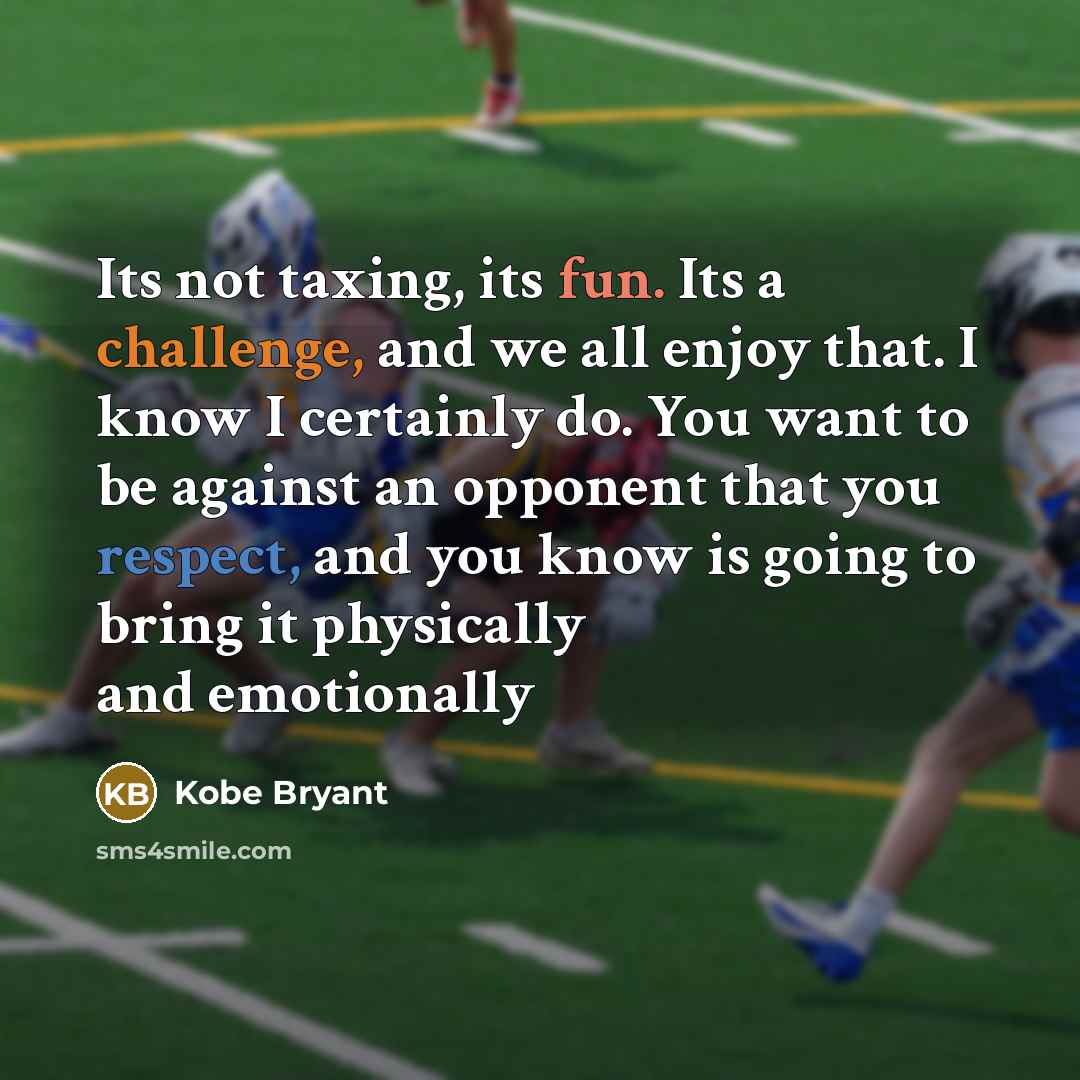 “Its not taxing, its fun. Its a challenge, and we all enjoy that. I know I certainly do. You want to be against an opponent that you respect, and you know is going to bring it physically and emotionally” quote by Kobe Bryant