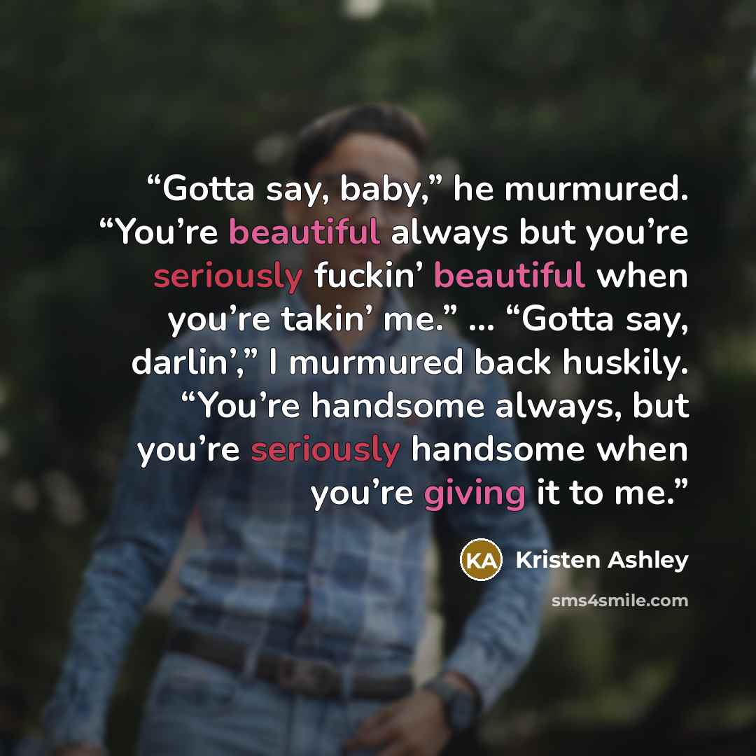 “Gotta say, baby,” he murmured. “You’re beautiful always but you’re seriously fuckin’ beautiful when you’re takin’ me.” … “Gotta say, darlin’,” I murmured back huskily. “You’re handsome always, but you’re seriously handsome when you’re giving it to me.” quote by Kristen Ashley
