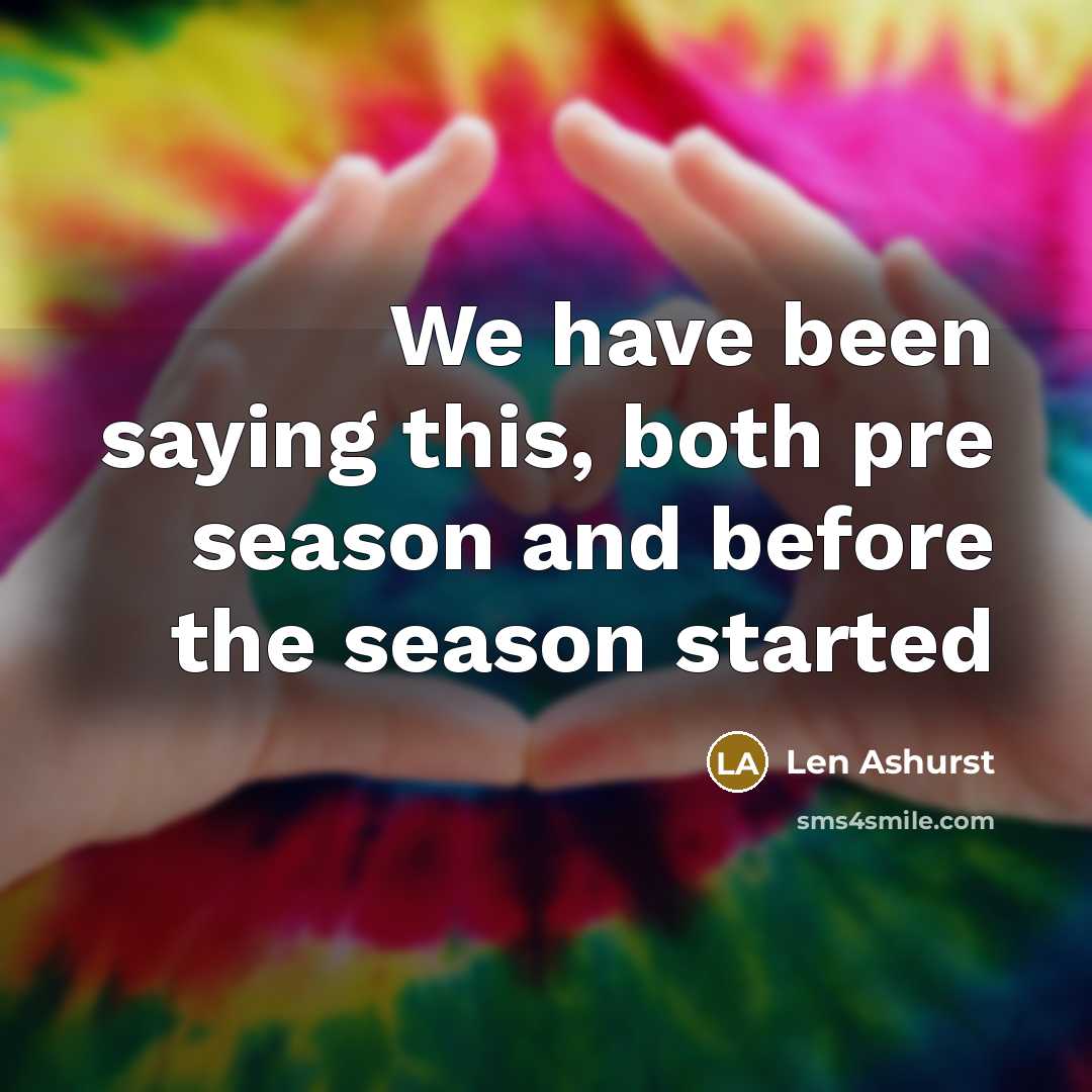 “We have been saying this, both pre season and before the season started” quote by Len Ashurst