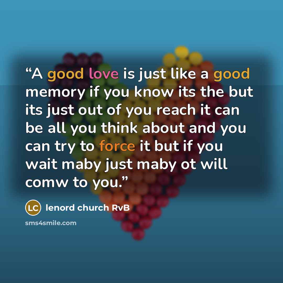 “A good love is just like a good memory if you know its the but its just out of you reach it can be all you think about and you can try to force it but if you wait maby just maby ot will comw to you.” quote by lenord church RvB