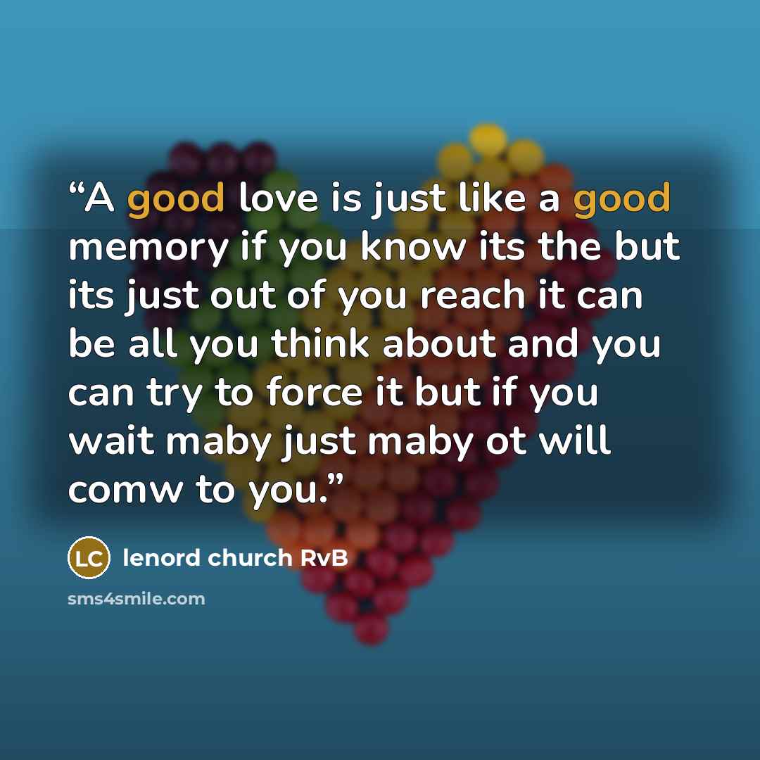 “A good love is just like a good memory if you know its the but its just out of you reach it can be all you think about and you can try to force it but if you wait maby just maby ot will comw to you.” quote by lenord church RvB