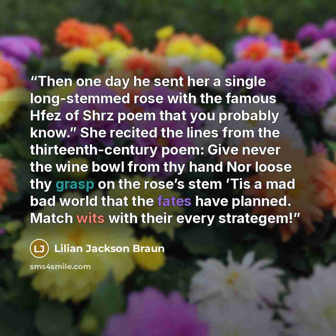 “Then one day he sent her a single long-stemmed rose with the famous Hfez of Shrz poem that you probably know.” She recited the lines from the thirteenth-century poem: Give never the wine bowl from thy hand Nor loose thy grasp on the rose’s stem ’Tis a mad bad world that the fates have planned…” quote by Lilian Jackson Braun