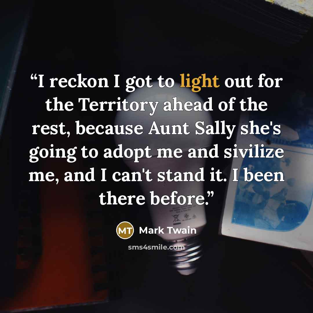 “I reckon I got to light out for the Territory ahead of the rest, because Aunt Sally she's going to adopt me and sivilize me, and I can't stand it. I been there before.” quote by Mark Twain