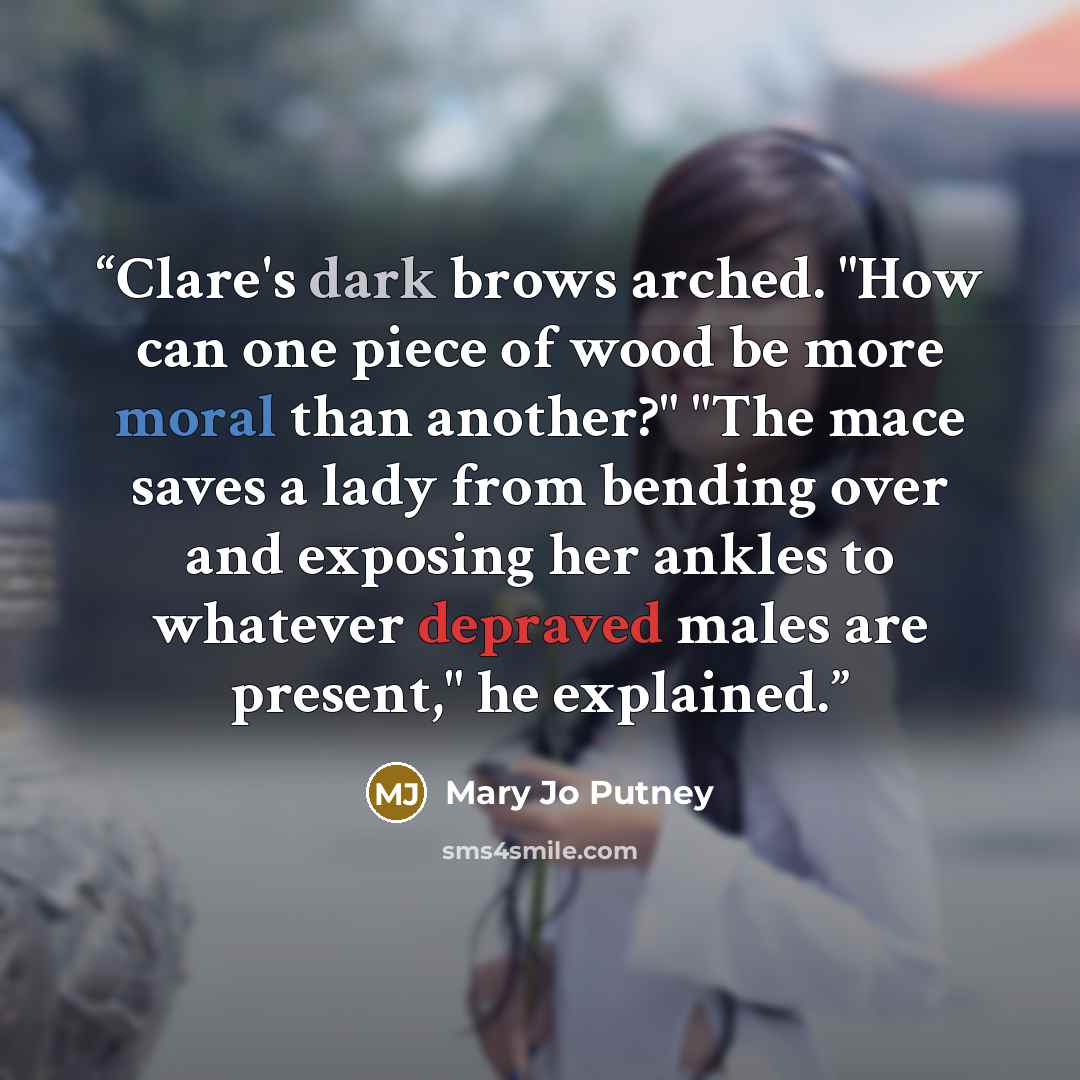 “Clare's dark brows arched. "How can one piece of wood be more moral than another?" "The mace saves a lady from bending over and exposing her ankles to whatever depraved males are present," he explained.” quote by Mary Jo Putney
