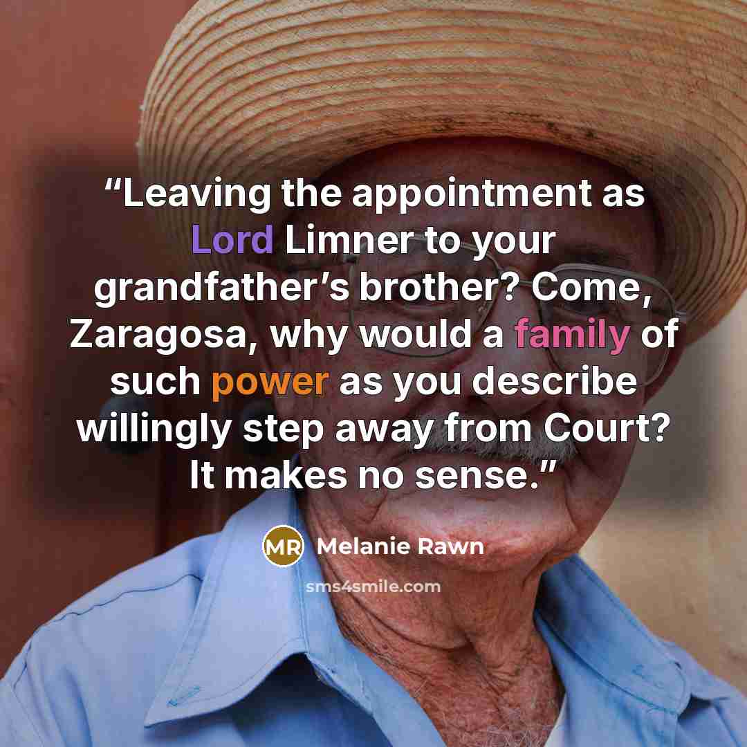 “Leaving the appointment as Lord Limner to your grandfather’s brother? Come, Zaragosa, why would a family of such power as you describe willingly step away from Court? It makes no sense.” quote by Melanie Rawn