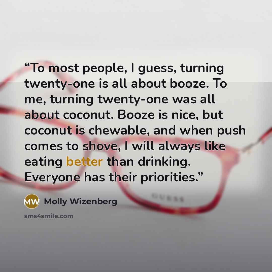 “To most people, I guess, turning twenty-one is all about booze. To me, turning twenty-one was all about coconut. Booze is nice, but coconut is chewable, and when push comes to shove, I will always like eating better than drinking. Everyone has their priorities.” quote by Molly Wizenberg