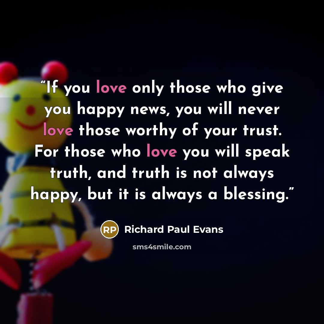 “If you love only those who give you happy news, you will never love those worthy of your trust. For those who love you will speak truth, and truth is not always happy, but it is always a blessing.” quote by Richard Paul Evans