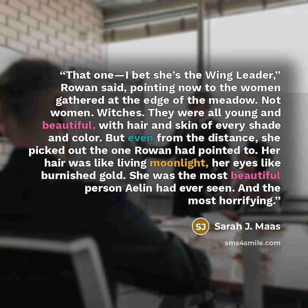 “That one—I bet she’s the Wing Leader,” Rowan said, pointing now to the women gathered at the edge of the meadow. Not women. Witches. They were all young and beautiful, with hair and skin of every shade and color. But even from the distance, she picked out the one Rowan had pointed to. Her hair was…” quote by Sarah J. Maas