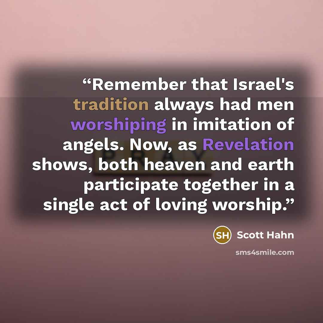 “Remember that Israel's tradition always had men worshiping in imitation of angels. Now, as Revelation shows, both heaven and earth participate together in a single act of loving worship.” quote by Scott Hahn