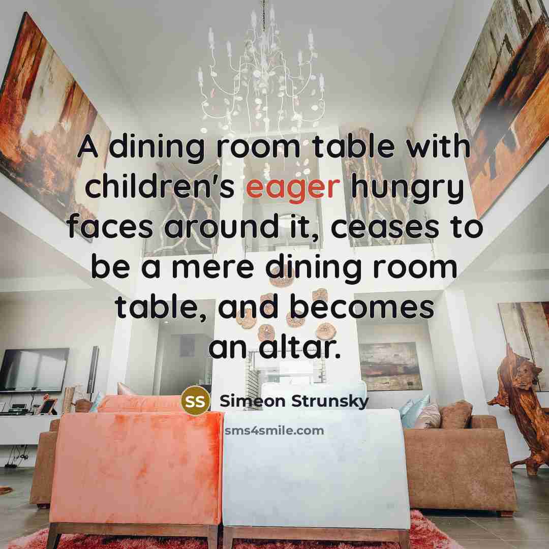 “A dining room table with children's eager hungry faces around it, ceases to be a mere dining room table, and becomes an altar.” quote by Simeon Strunsky