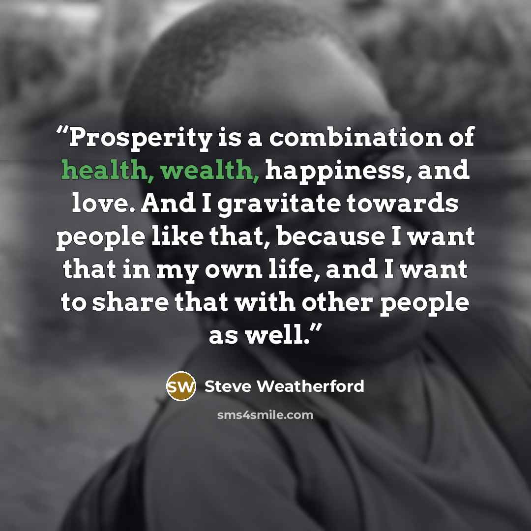 “Prosperity is a combination of health, wealth, happiness, and love. And I gravitate towards people like that, because I want that in my own life, and I want to share that with other people as well.” quote by Steve Weatherford