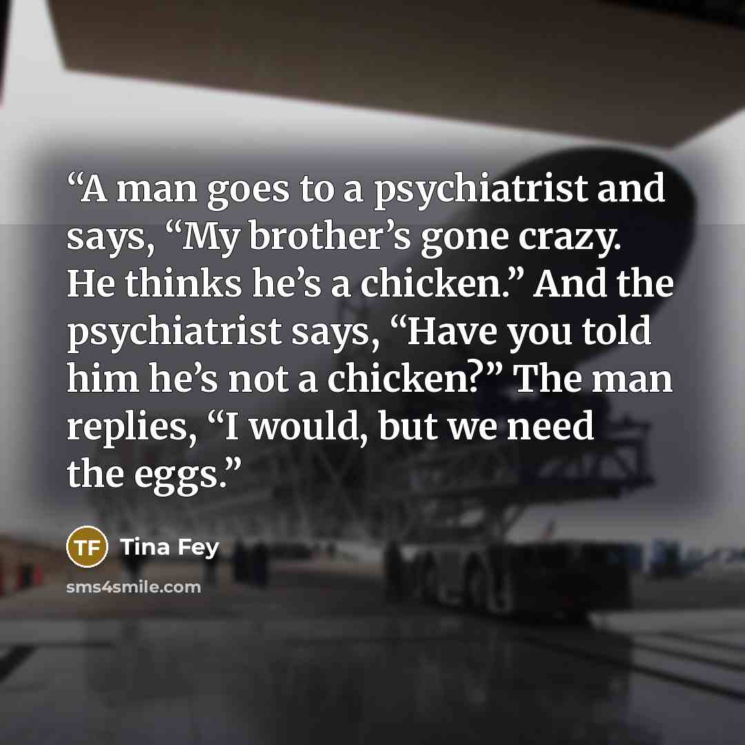 “A man goes to a psychiatrist and says, “My brother’s gone crazy. He thinks he’s a chicken.” And the psychiatrist says, “Have you told him he’s not a chicken?” The man replies, “I would, but we need the eggs.” quote by Tina Fey