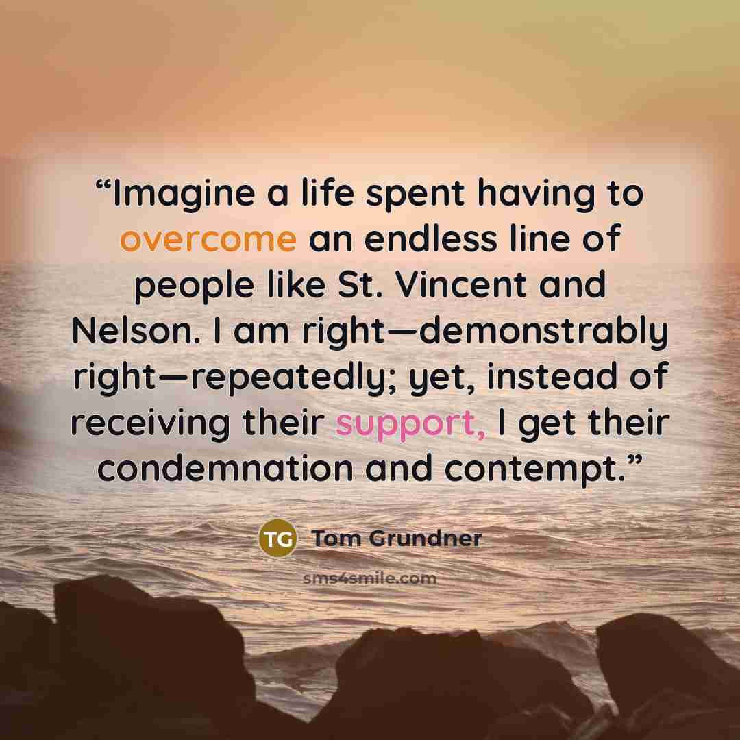 “Imagine a life spent having to overcome an endless line of people like St. Vincent and Nelson. I am right—demonstrably right—repeatedly; yet, instead of receiving their support, I get their condemnation and contempt.” quote by Tom Grundner