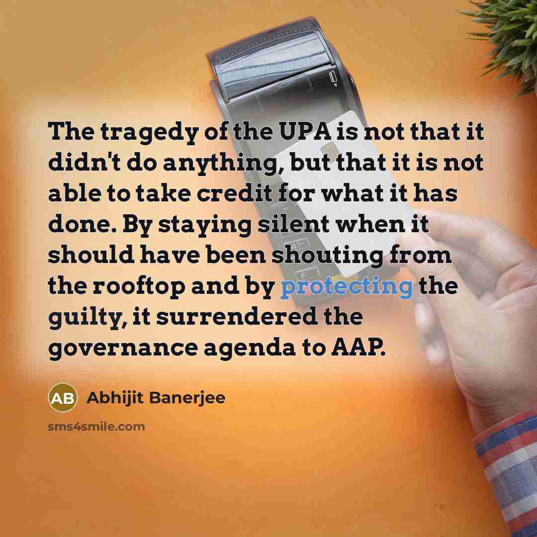 “The tragedy of the UPA is not that it didn't do anything, but that it is not able to take credit for what it has done. By staying silent when it should have been shouting from the rooftop and by protecting the guilty, it surrendered the governance agenda to AAP.” quote by Abhijit Banerjee
