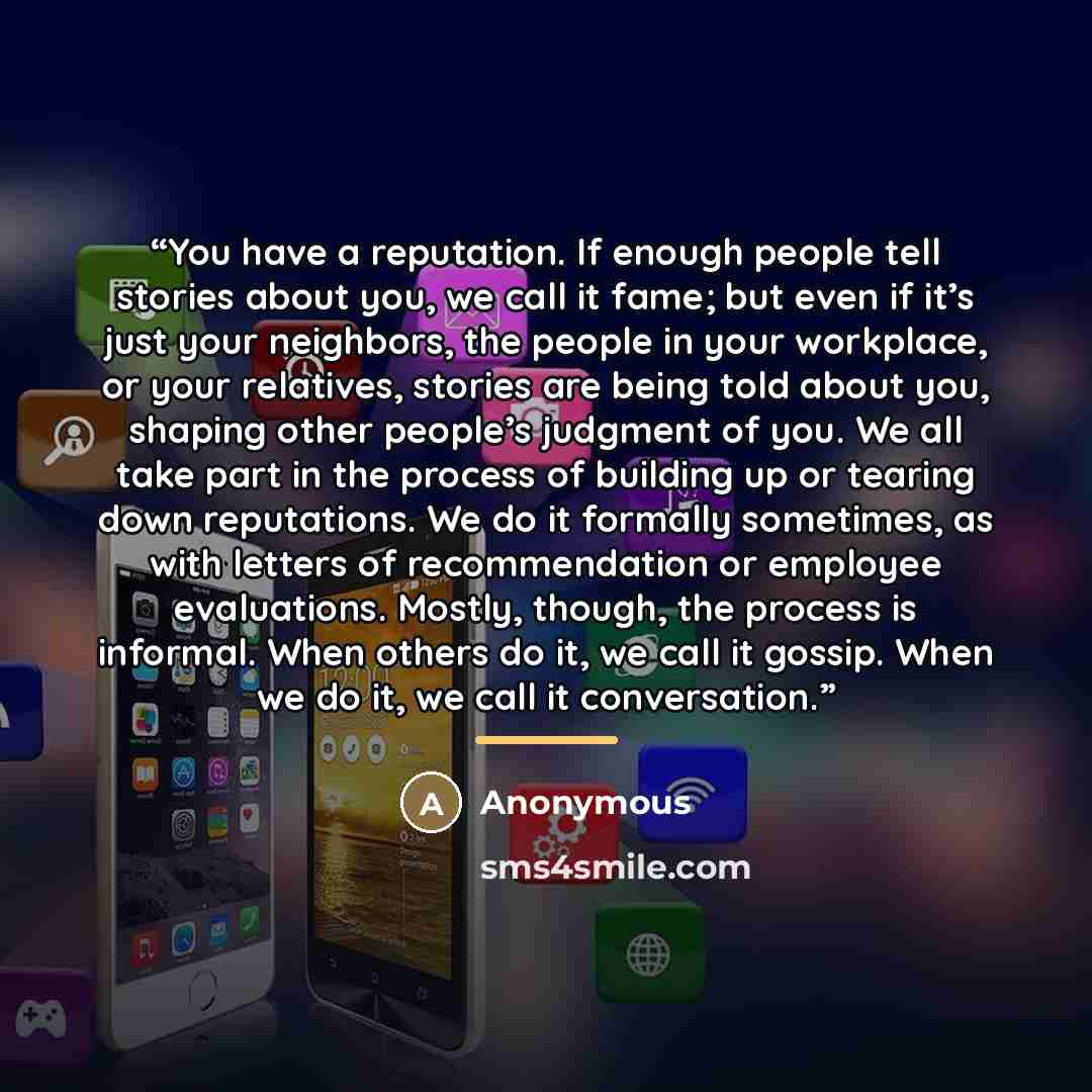“You have a reputation. If enough people tell stories about you, we call it fame; but even if it’s just your neighbors, the people in your workplace, or your relatives, stories are being told about you, shaping other people’s judgment of you. We all take part in the process of building up or…” quote by Anonymous