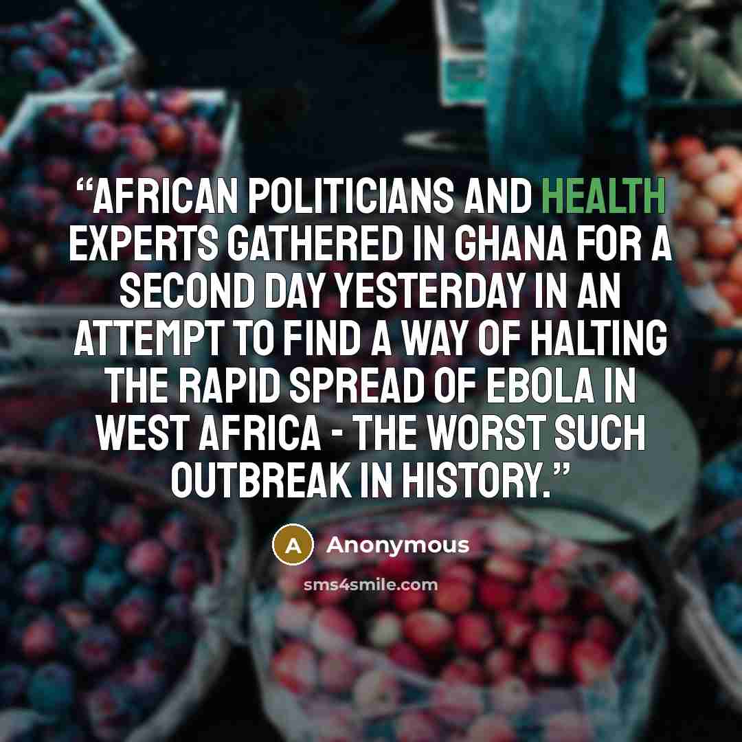 “African politicians and health experts gathered in Ghana for a second day yesterday in an attempt to find a way of halting the rapid spread of Ebola in West Africa - the worst such outbreak in history.” quote by Anonymous