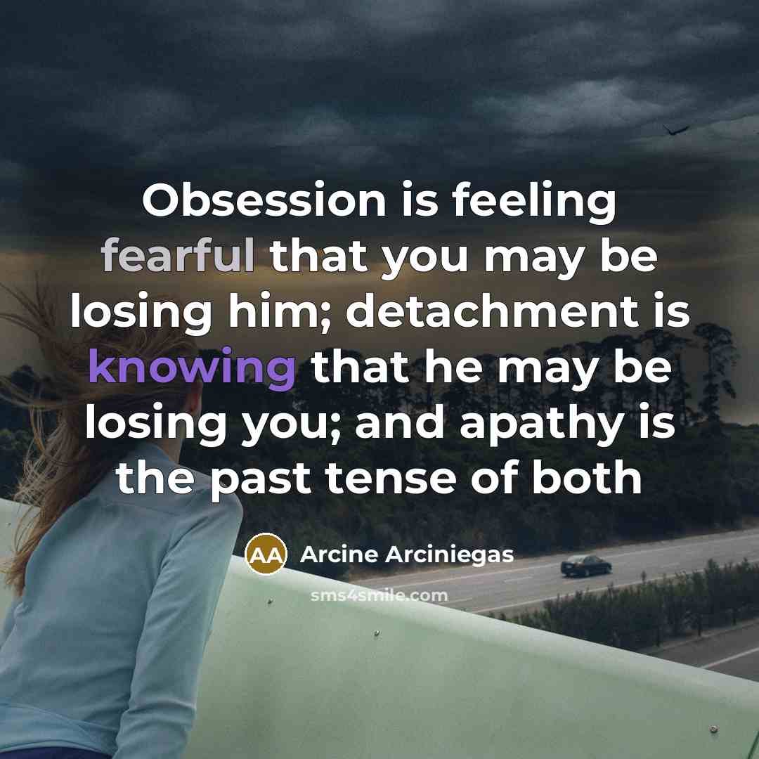 “Obsession is feeling fearful that you may be losing him; detachment is knowing that he may be losing you; and apathy is the past tense of both” quote by Arcine Arciniegas