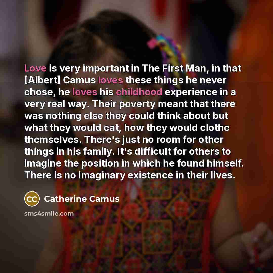 “Love is very important in The First Man, in that [Albert] Camus loves these things he never chose, he loves his childhood experience in a very real way. Their poverty meant that there was nothing else they could think about but what they would eat, how they would clothe themselves. There's just no…” quote by Catherine Camus