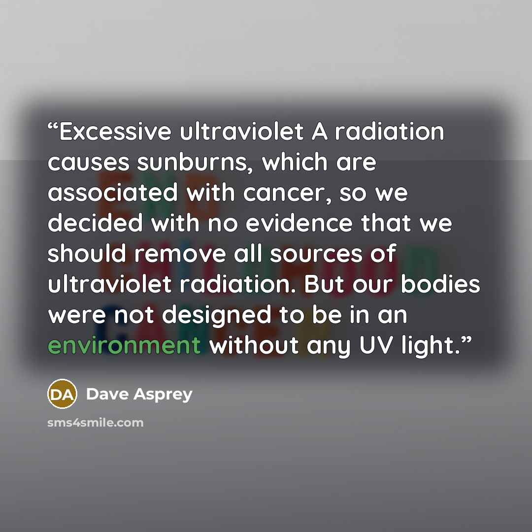 “Excessive ultraviolet A radiation causes sunburns, which are associated with cancer, so we decided with no evidence that we should remove all sources of ultraviolet radiation. But our bodies were not designed to be in an environment without any UV light.” quote by Dave Asprey