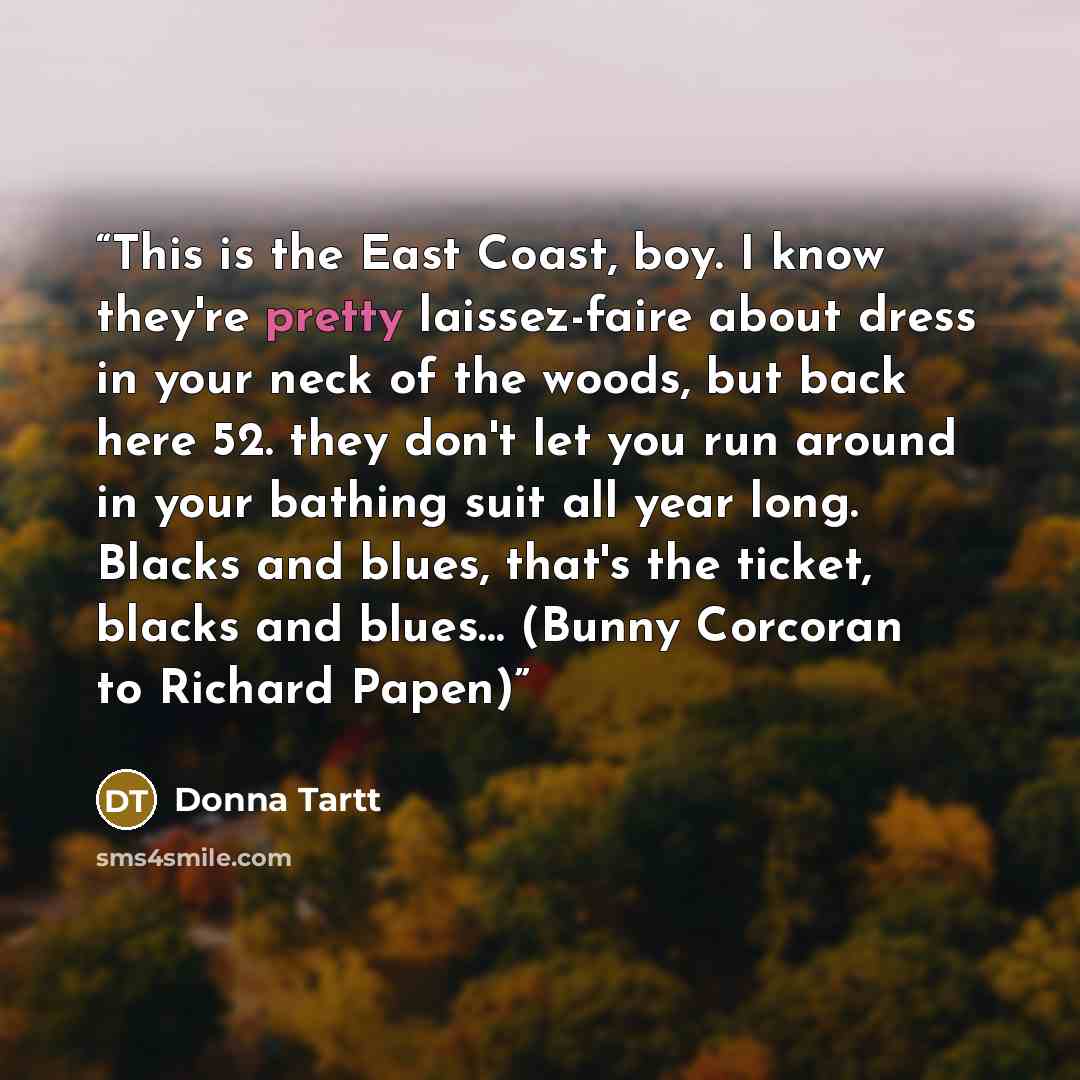 “This is the East Coast, boy. I know they're pretty laissez-faire about dress in your neck of the woods, but back here 52. they don't let you run around in your bathing suit all year long. Blacks and blues, that's the ticket, blacks and blues… (Bunny Corcoran to Richard Papen)” quote by Donna Tartt