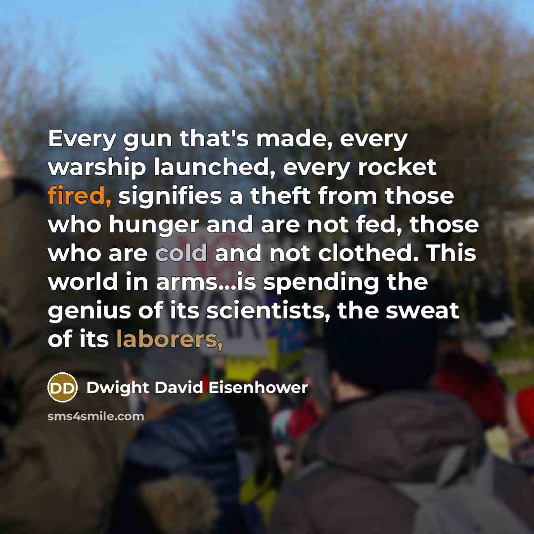 “Every gun that's made, every warship launched, every rocket fired, signifies a theft from those who hunger and are not fed, those who are cold and not clothed. This world in arms...is spending the genius of its scientists, the sweat of its laborers,” quote by Dwight David Eisenhower