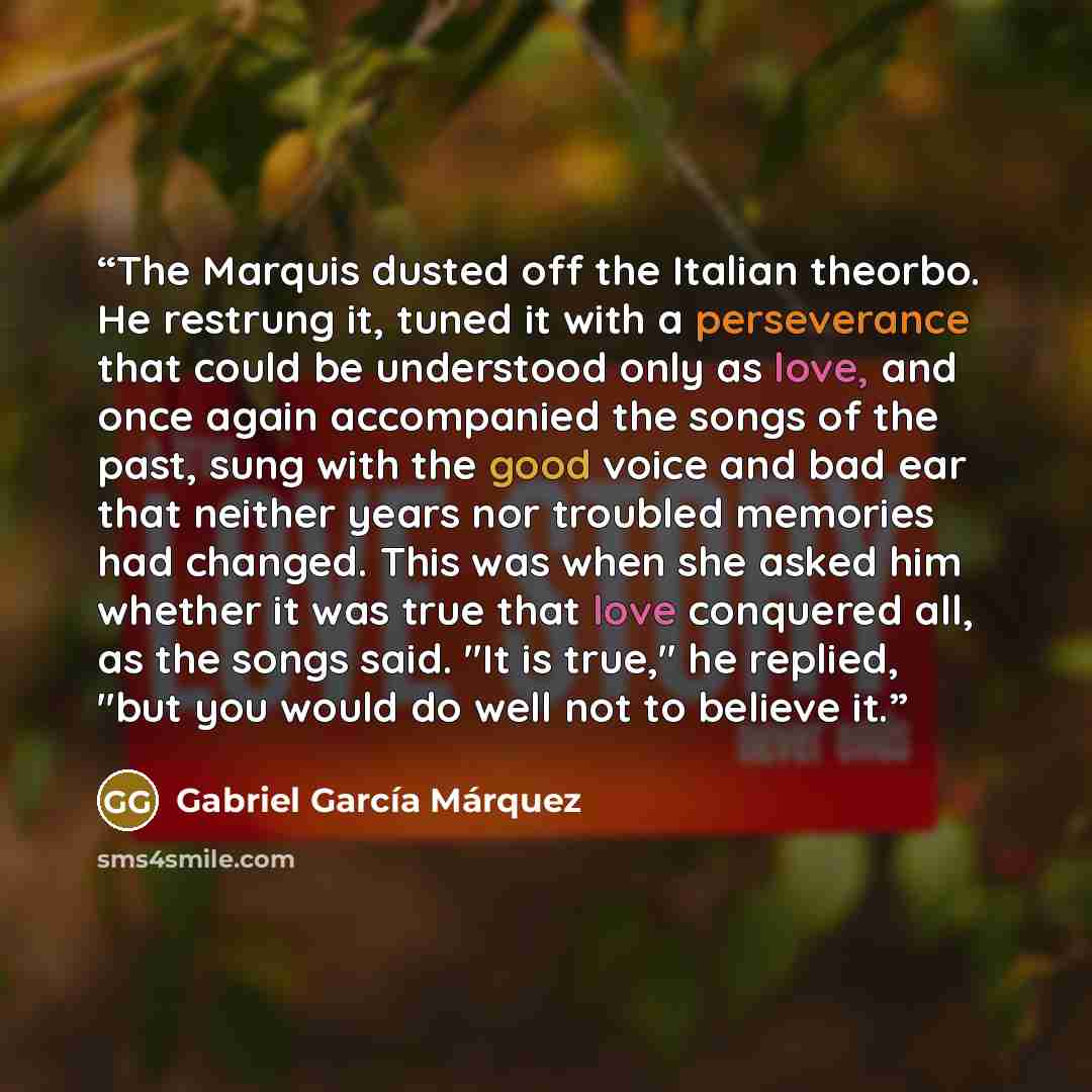 “The Marquis dusted off the Italian theorbo. He restrung it, tuned it with a perseverance that could be understood only as love, and once again accompanied the songs of the past, sung with the good voice and bad ear that neither years nor troubled memories had changed. This was when she asked him…” quote by Gabriel García Márquez
