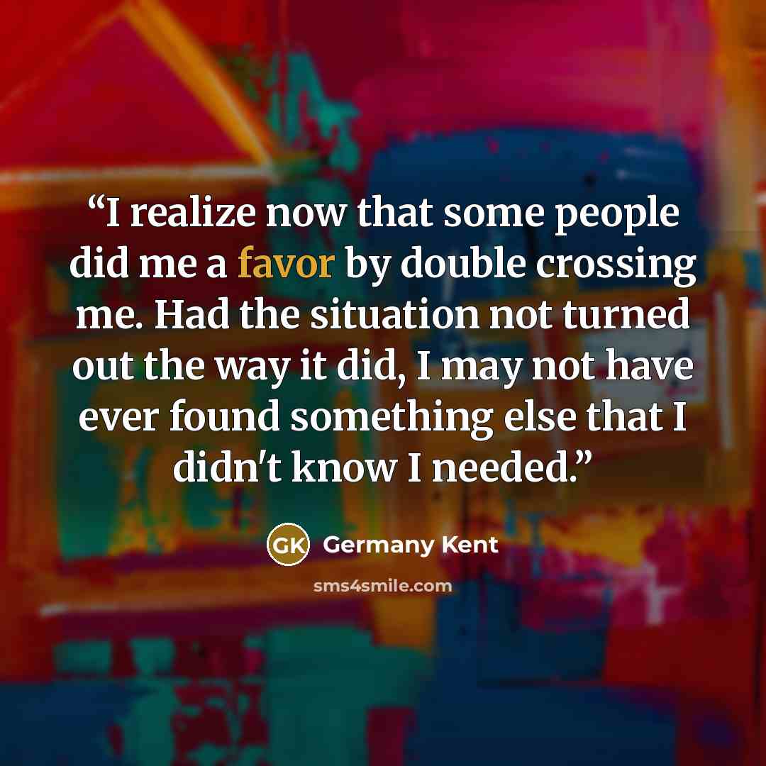 “I realize now that some people did me a favor by double crossing me. Had the situation not turned out the way it did, I may not have ever found something else that I didn't know I needed.” quote by Germany Kent