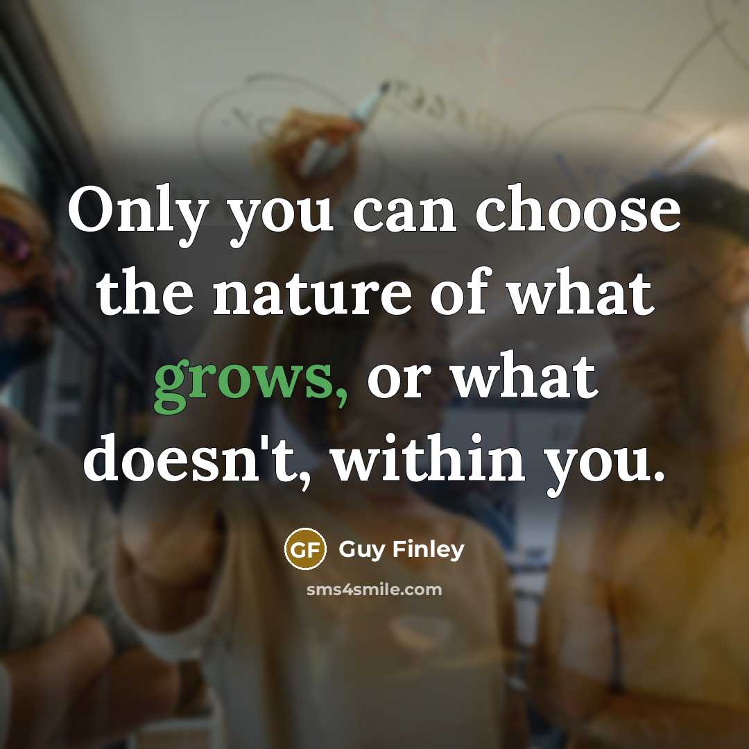 “Only you can choose the nature of what grows, or what doesn't, within you.” quote by Guy Finley