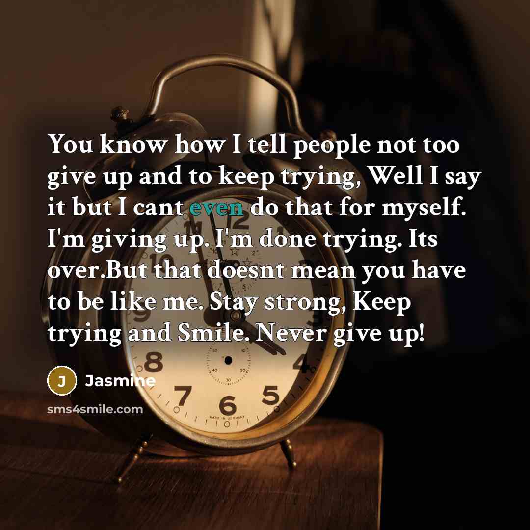 “You know how I tell people not too give up and to keep trying, Well I say it but I cant even do that for myself. I'm giving up. I'm done trying. Its over.But that doesnt mean you have to be like me. Stay strong, Keep trying and Smile. Never give up!” quote by Jasmine