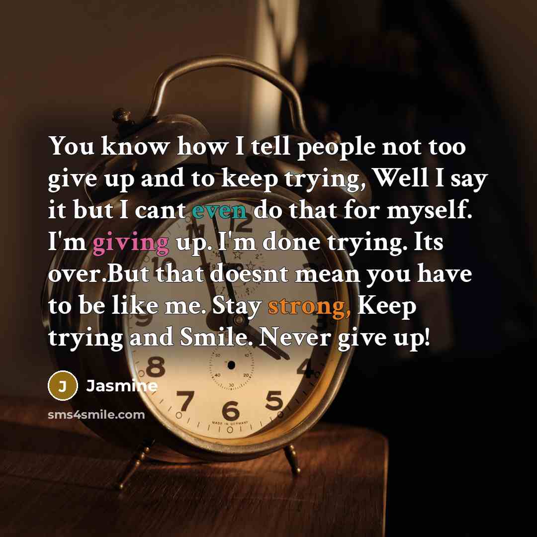 “You know how I tell people not too give up and to keep trying, Well I say it but I cant even do that for myself. I'm giving up. I'm done trying. Its over.But that doesnt mean you have to be like me. Stay strong, Keep trying and Smile. Never give up!” quote by Jasmine
