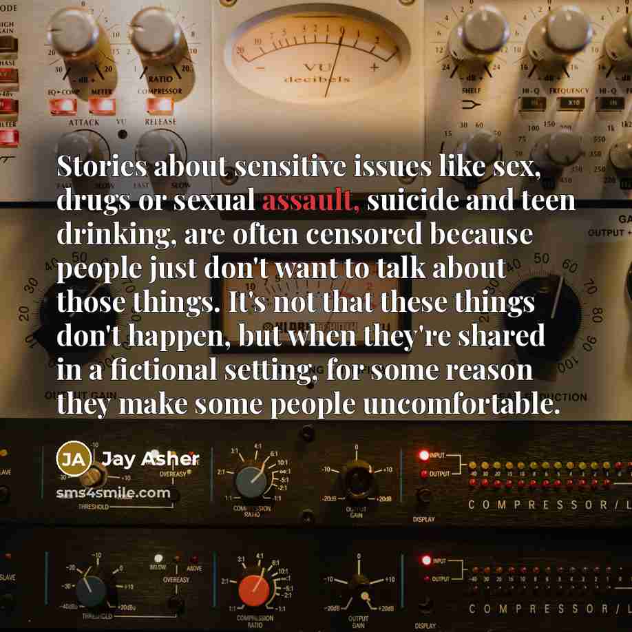“Stories about sensitive issues like sex, drugs or sexual assault, suicide and teen drinking, are often censored because people just don't want to talk about those things. It's not that these things don't happen, but when they're shared in a fictional setting, for some reason they make some people…” quote by Jay Asher