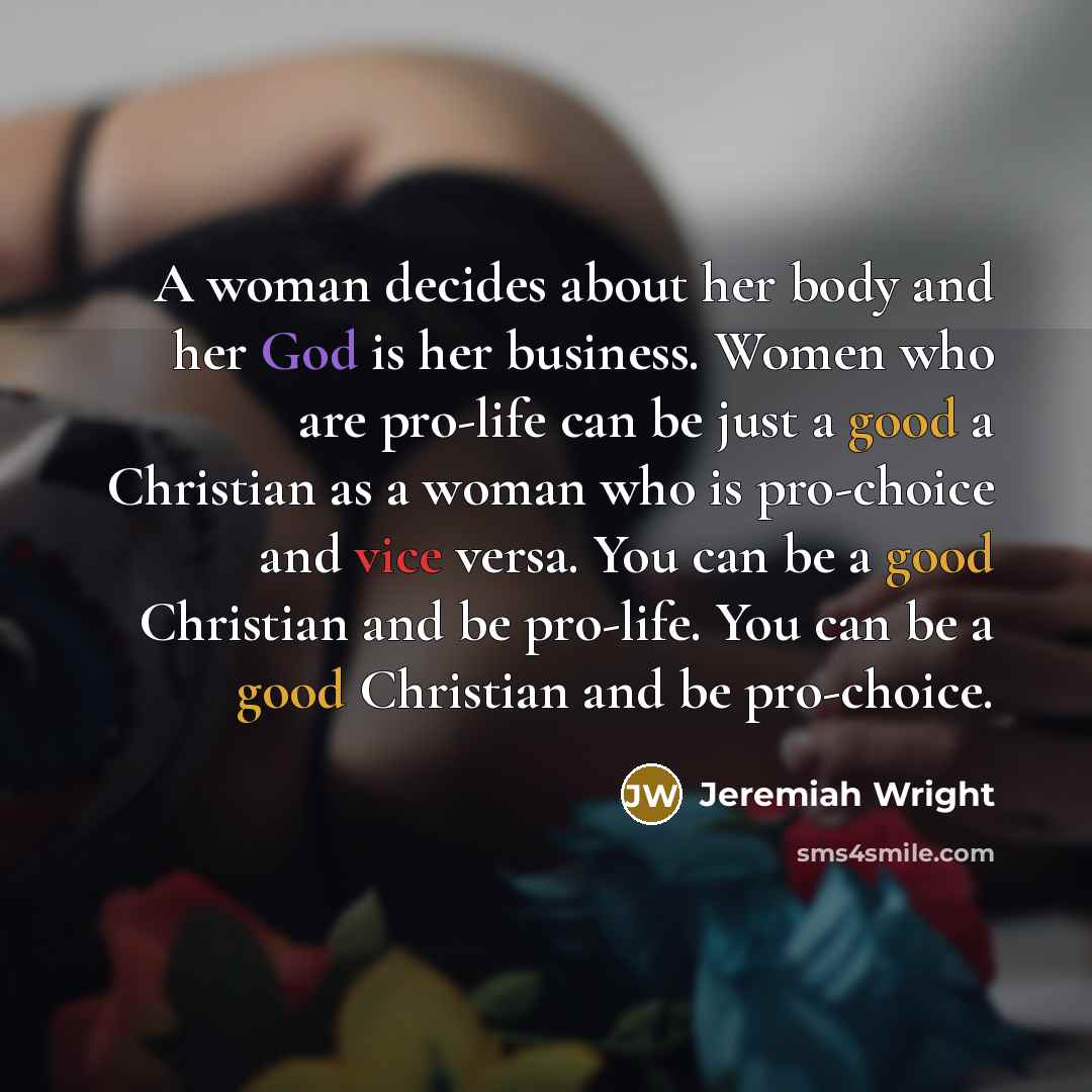 “A woman decides about her body and her God is her business. Women who are pro-life can be just a good a Christian as a woman who is pro-choice and vice versa. You can be a good Christian and be pro-life. You can be a good Christian and be pro-choice.” quote by Jeremiah Wright
