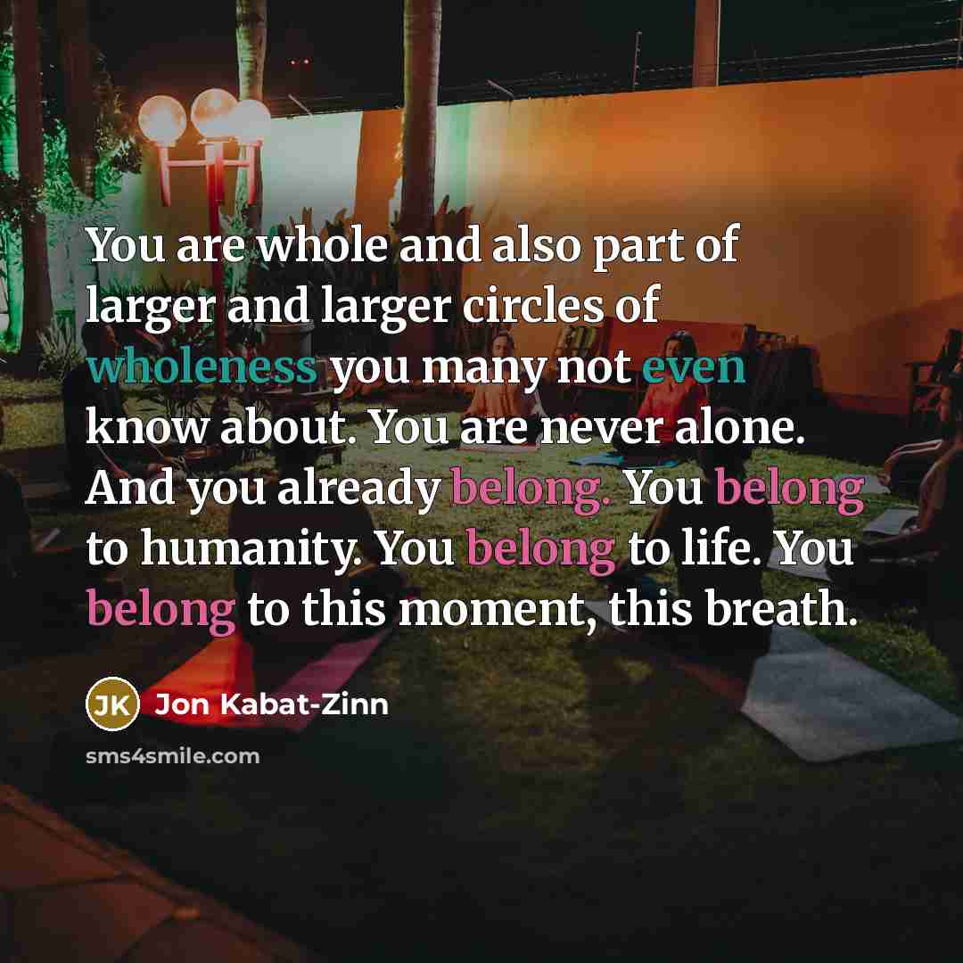 “You are whole and also part of larger and larger circles of wholeness you many not even know about. You are never alone. And you already belong. You belong to humanity. You belong to life. You belong to this moment, this breath.” quote by Jon Kabat-Zinn