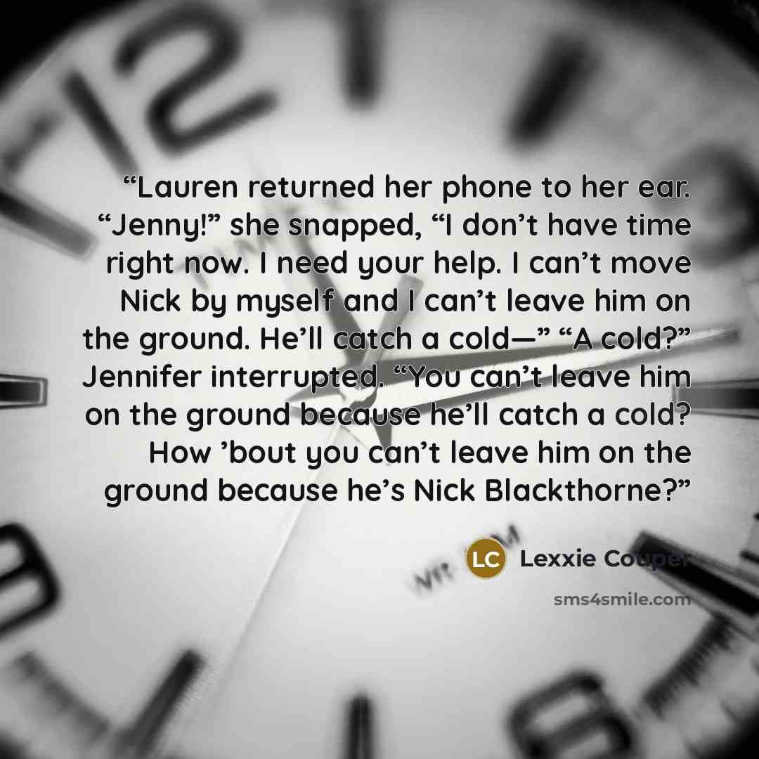 “Lauren returned her phone to her ear. “Jenny!” she snapped, “I don’t have time right now. I need your help. I can’t move Nick by myself and I can’t leave him on the ground. He’ll catch a cold—” “A cold?” Jennifer interrupted. “You can’t leave him on the ground because he’ll catch a cold? How ’bout…” quote by Lexxie Couper