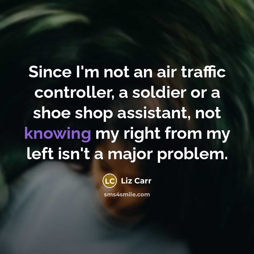 “Since I'm not an air traffic controller, a soldier or a shoe shop assistant, not knowing my right from my left isn't a major problem.” quote by Liz Carr
