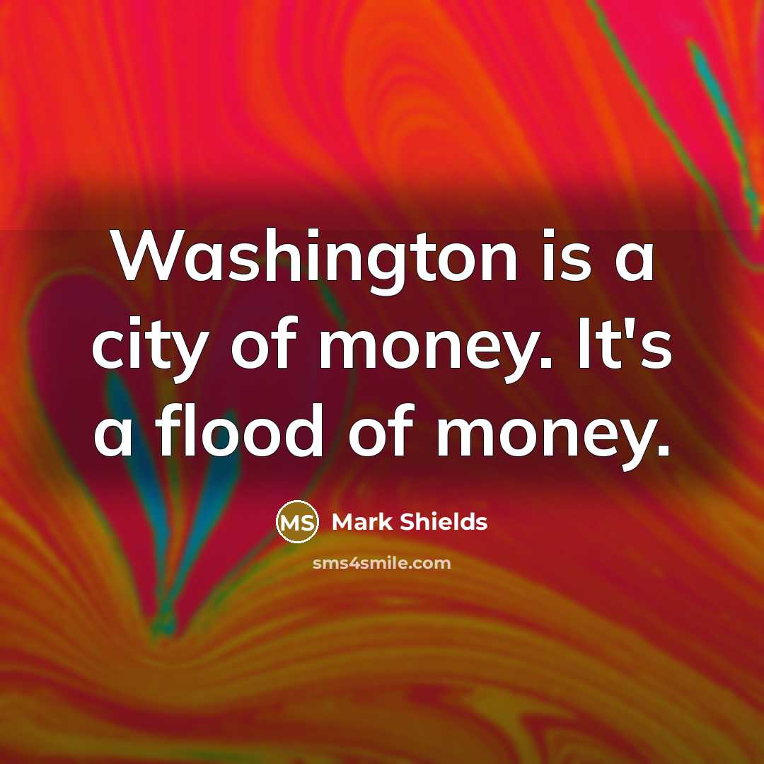 “Washington is a city of money. It's a flood of…” quote by Mark Shields