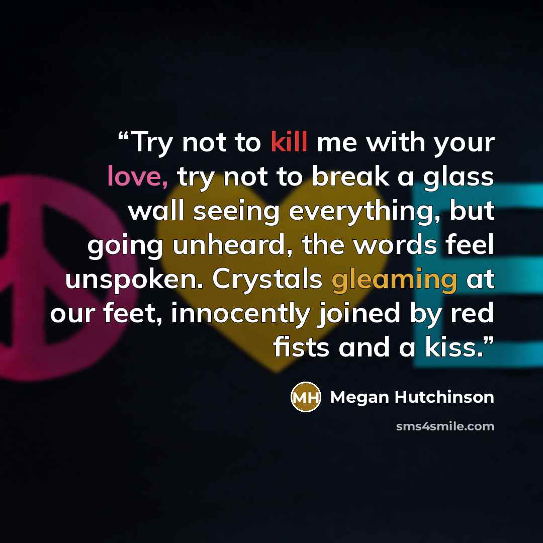 “Try not to kill me with your love, try not to break a glass wall seeing everything, but going unheard, the words feel unspoken. Crystals gleaming at our feet, innocently joined by red fists and a kiss.” quote by Megan Hutchinson