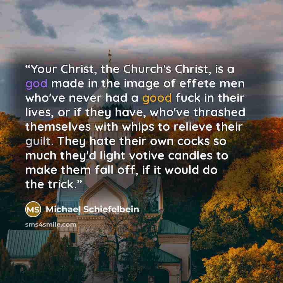 “Your Christ, the Church's Christ, is a god made in the image of effete men who've never had a good fuck in their lives, or if they have, who've thrashed themselves with whips to relieve their guilt. They hate their own cocks so much they'd light votive candles to make them fall off, if it would do…” quote by Michael Schiefelbein