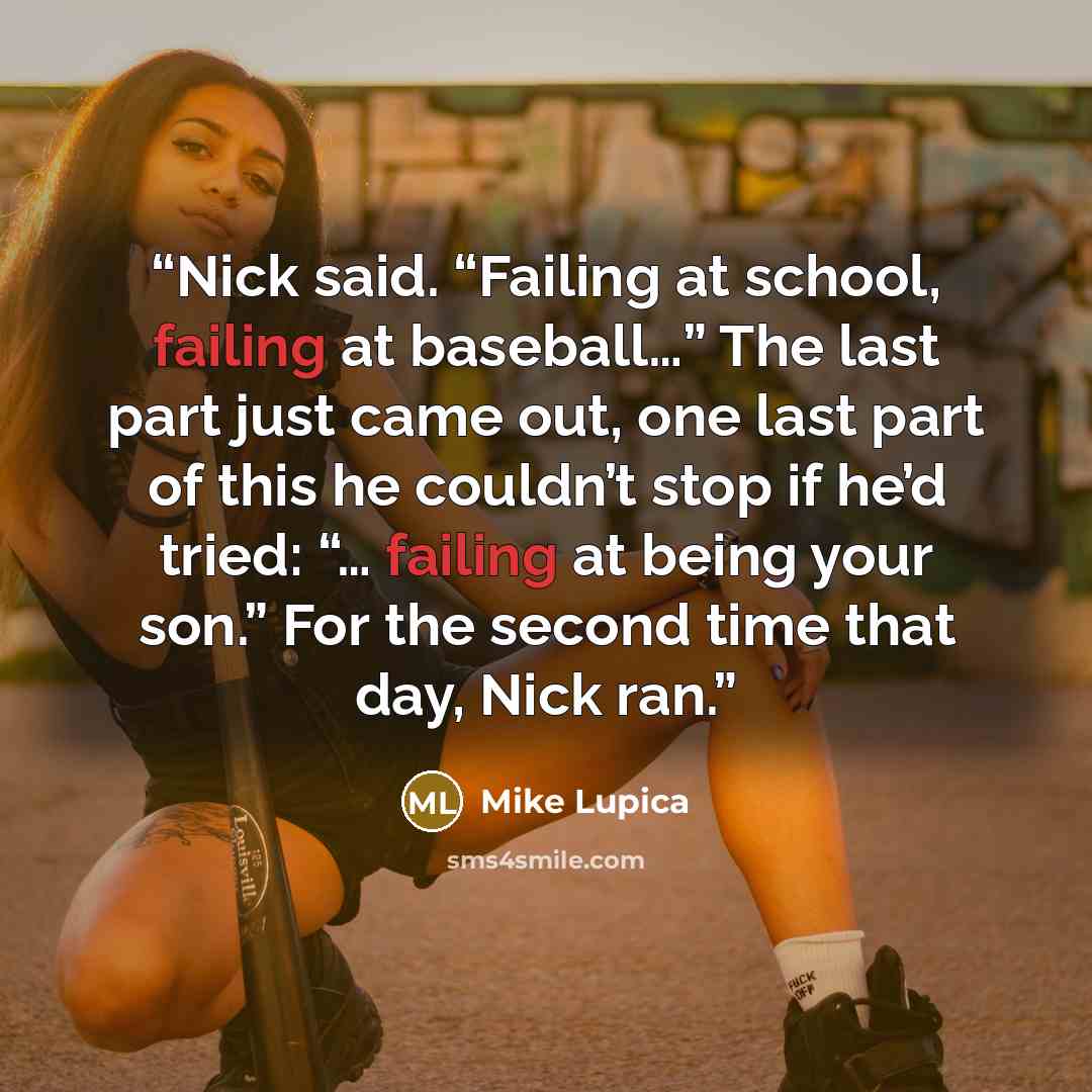 “Nick said. “Failing at school, failing at baseball…” The last part just came out, one last part of this he couldn’t stop if he’d tried: “… failing at being your son.” For the second time that day, Nick ran.” quote by Mike Lupica