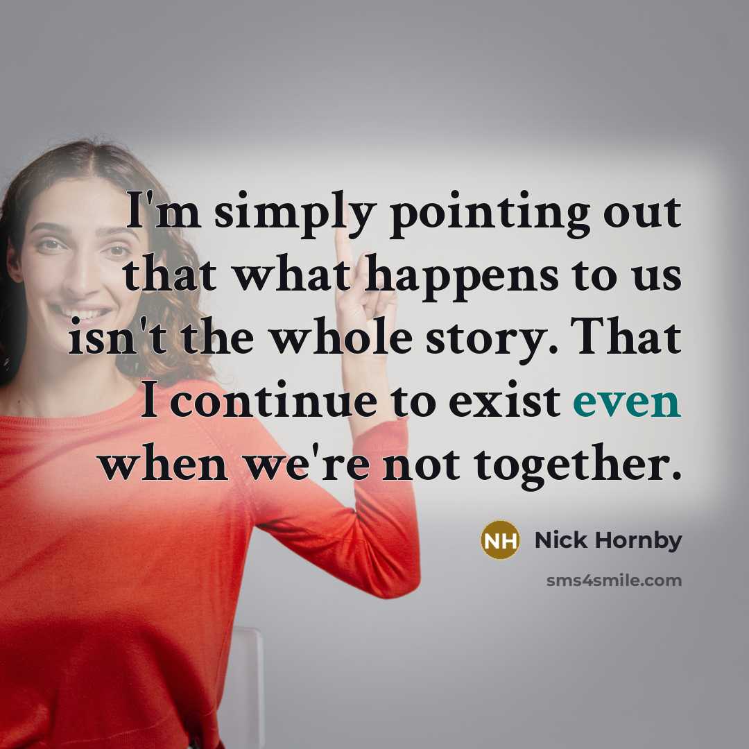 “I'm simply pointing out that what happens to us isn't the whole story. That I continue to exist even when we're not together.” quote by Nick Hornby