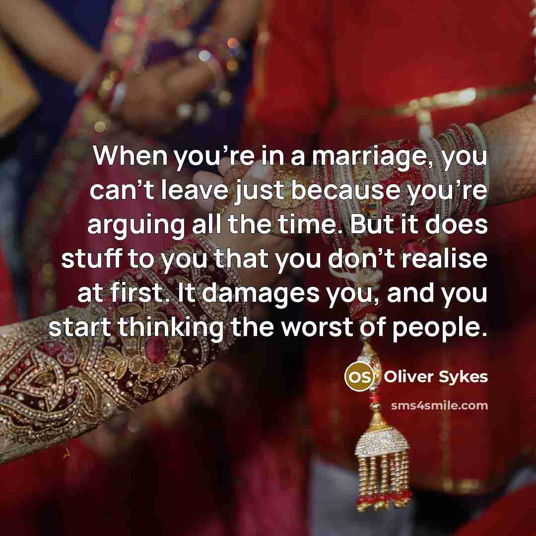 “When you're in a marriage, you can't leave just because you're arguing all the time. But it does stuff to you that you don't realise at first. It damages you, and you start thinking the worst of people.” quote by Oliver Sykes
