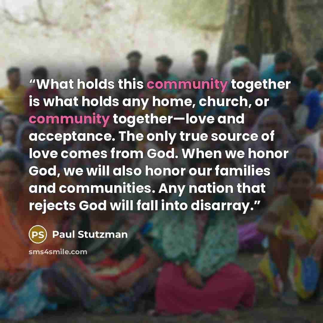 “What holds this community together is what holds any home, church, or community together—love and acceptance. The only true source of love comes from God. When we honor God, we will also honor our families and communities. Any nation that rejects God will fall into disarray.” quote by Paul Stutzman