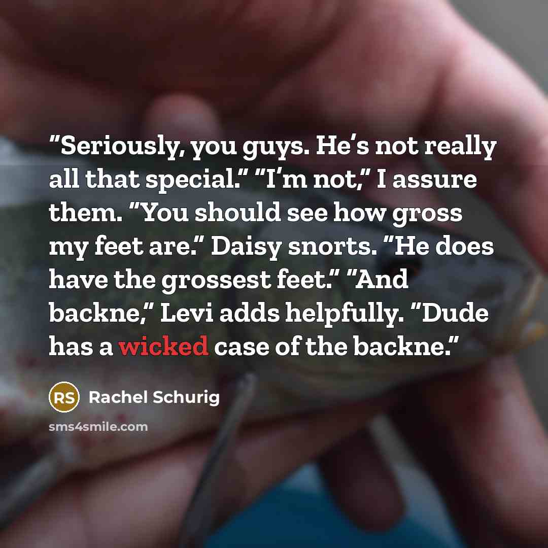 “Seriously, you guys. He’s not really all that special.” “I’m not,” I assure them. “You should see how gross my feet are.” Daisy snorts. “He does have the grossest feet.” “And backne,” Levi adds helpfully. “Dude has a wicked case of the backne.” quote by Rachel Schurig