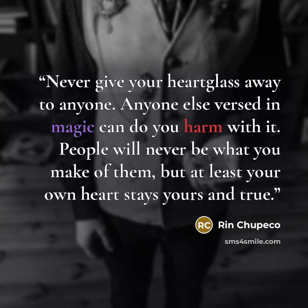 “Never give your heartglass away to anyone. Anyone else versed in magic can do you harm with it. People will never be what you make of them, but at least your own heart stays yours and true.” quote by Rin Chupeco