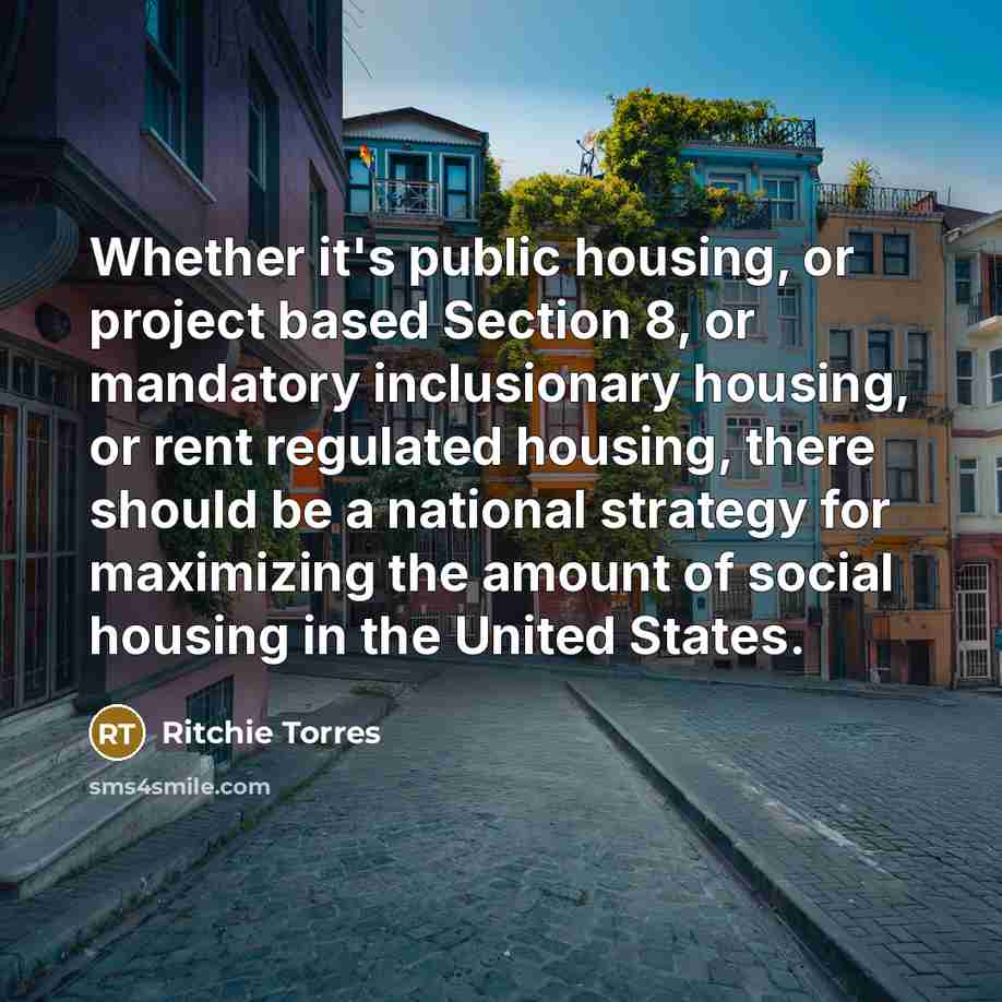 “Whether it's public housing, or project based Section 8, or mandatory inclusionary housing, or rent regulated housing, there should be a national strategy for maximizing the amount of social housing in the United States.” quote by Ritchie Torres